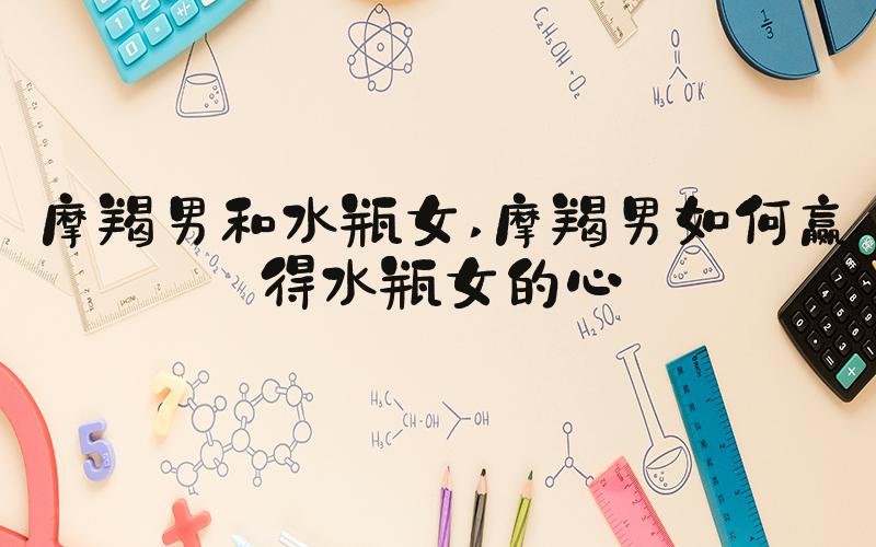摩羯男和水瓶女 摩羯男如何赢得水瓶女的心