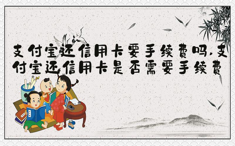 支付宝还信用卡要手续费吗 支付宝还信用卡是否需要手续费？