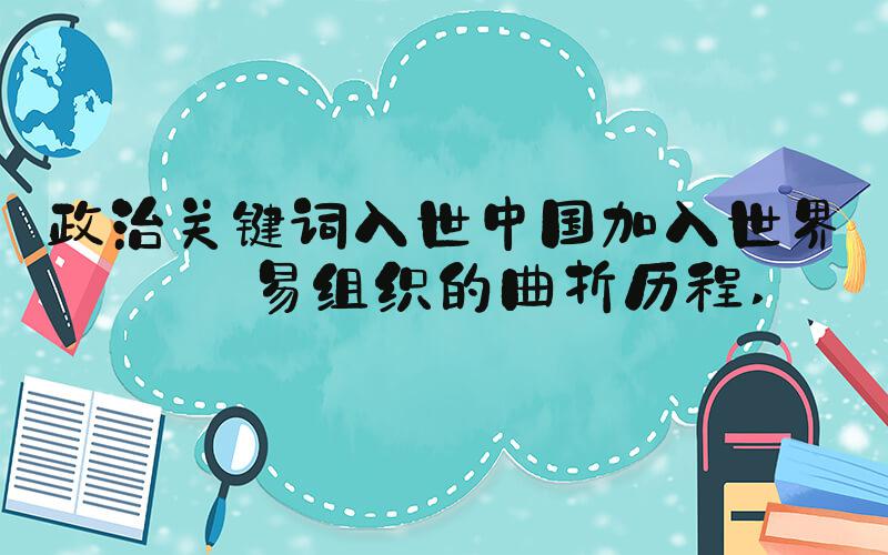 政治关键词入世中国加入世界贸易组织的曲折历程 