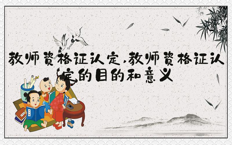 教师资格证认定 教师资格证认定的目的和意义