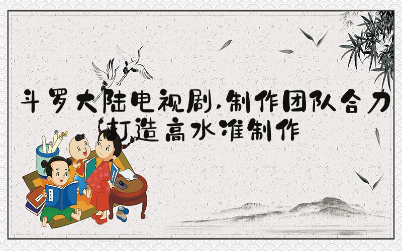 斗罗大陆电视剧 制作团队合力打造高水准制作