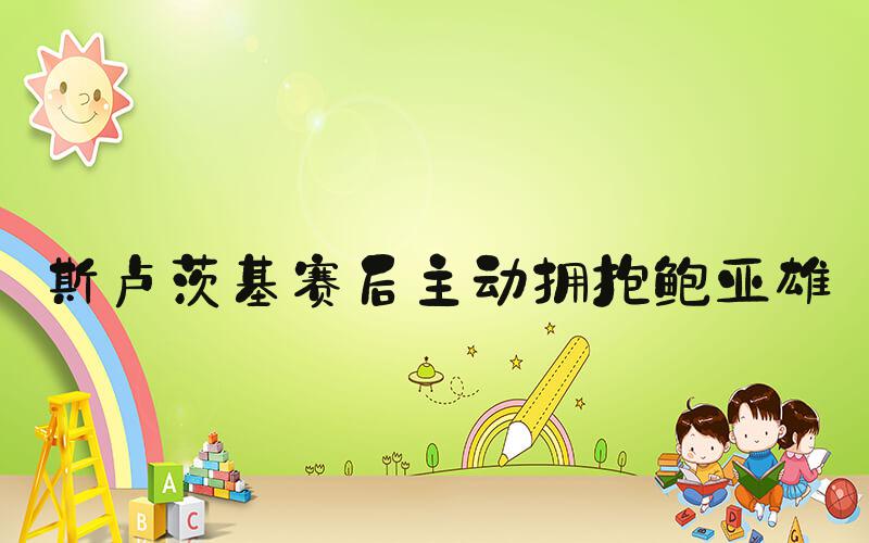 斯卢茨基赛后主动拥抱鲍亚雄