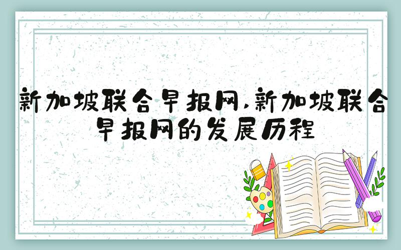 新加坡联合早报网 新加坡联合早报网的发展历程