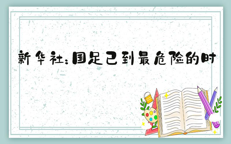 新华社：国足已到最危险的时候