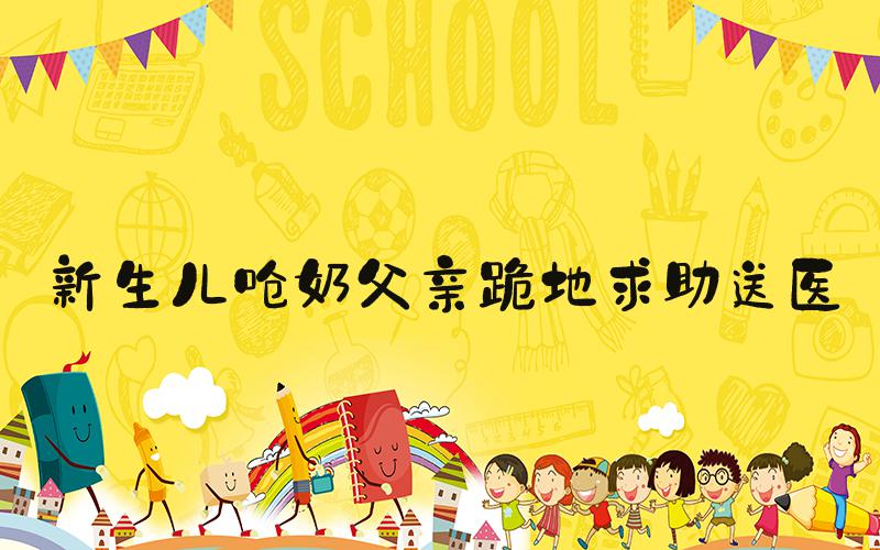 新生儿呛奶父亲跪地求助送医