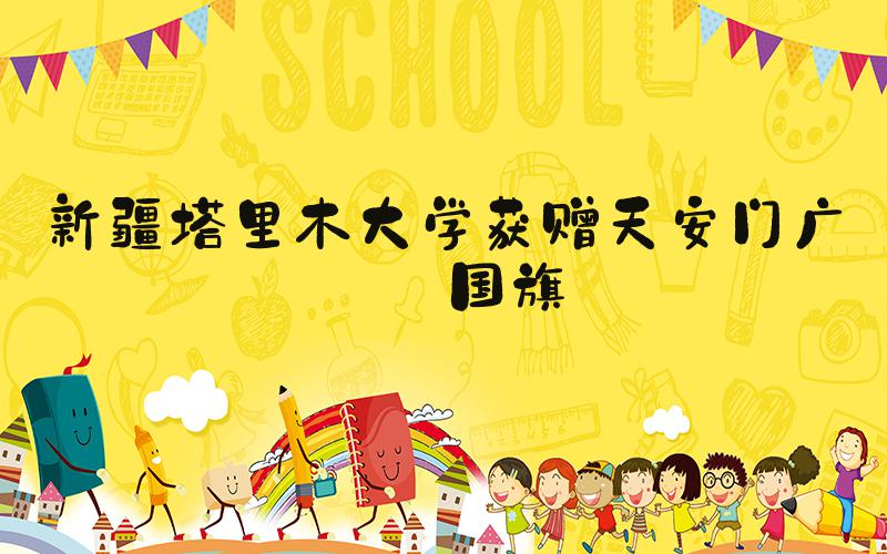 新疆塔里木大学获赠天安门广场国旗