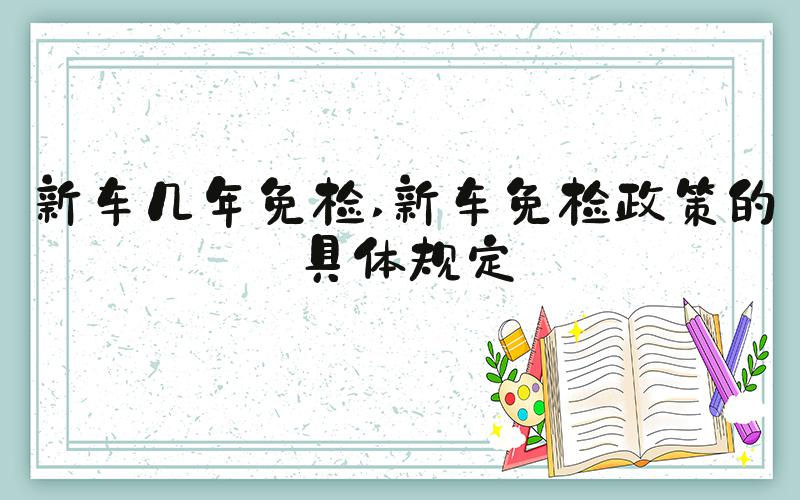 新车几年免检 新车免检政策的具体规定