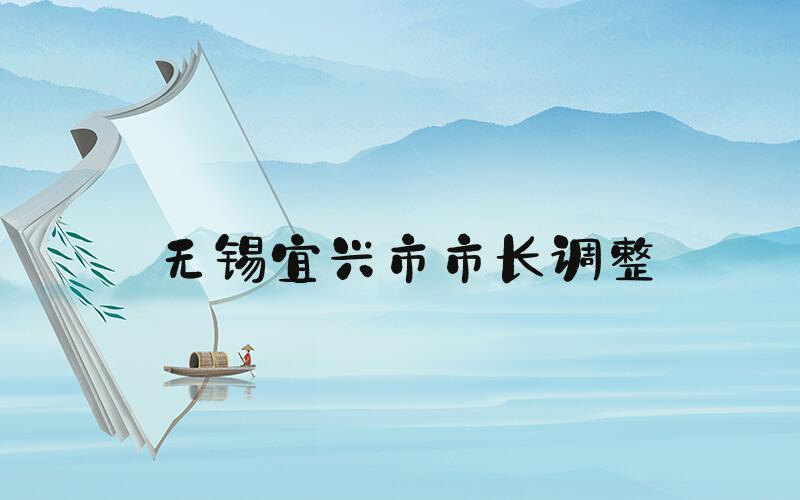 无锡宜兴市市长调整