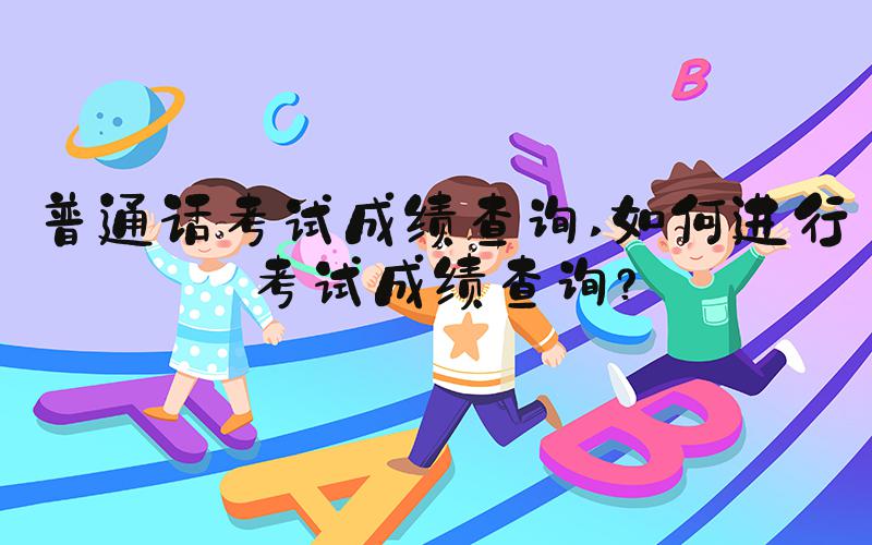 普通话考试成绩查询 如何进行考试成绩查询？