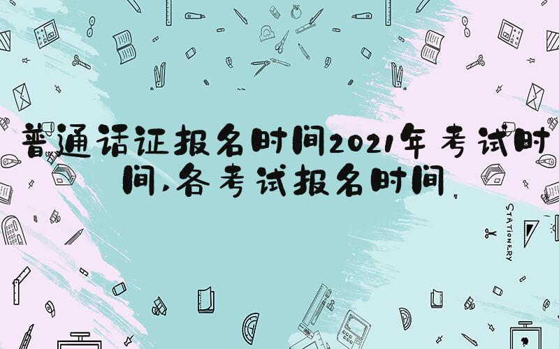 普通话证报名时间2021年考试时间 各考试报名时间