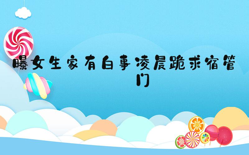 曝女生家有白事凌晨跪求宿管开门
