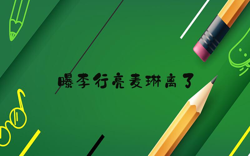 曝李行亮麦琳离了