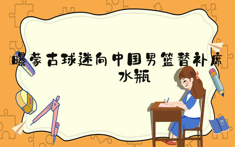 曝蒙古球迷向中国男篮替补席扔水瓶