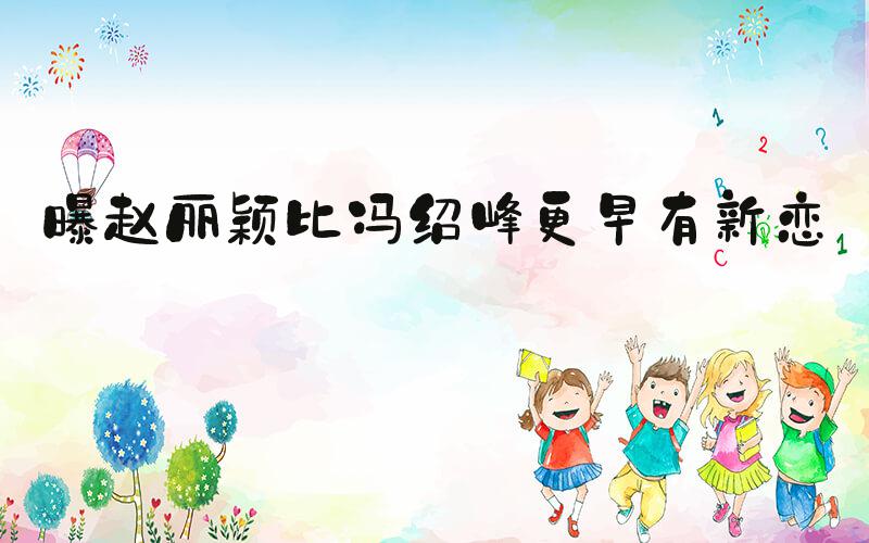 曝赵丽颖比冯绍峰更早有新恋情