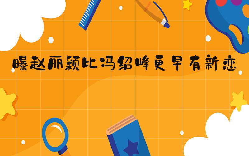曝赵丽颖比冯绍峰更早有新恋情