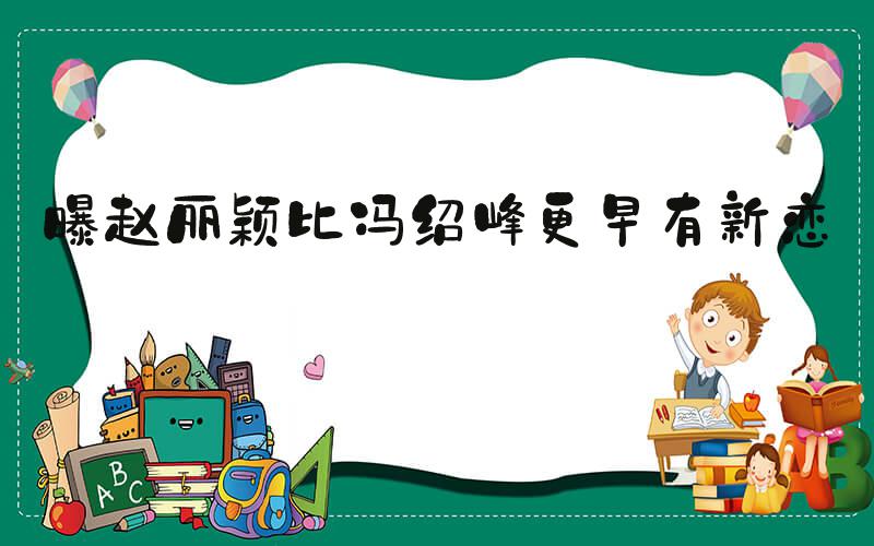 曝赵丽颖比冯绍峰更早有新恋情