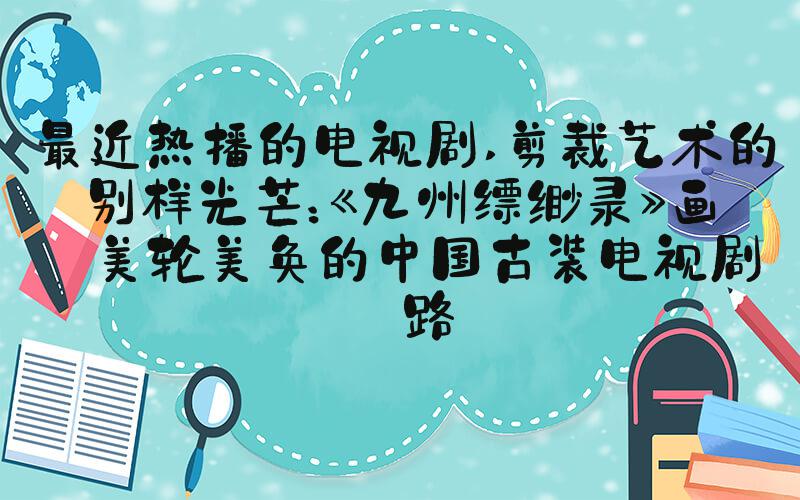最近热播的电视剧 剪裁艺术的别样光芒：《九州缥缈录》画面美轮美奂的中国