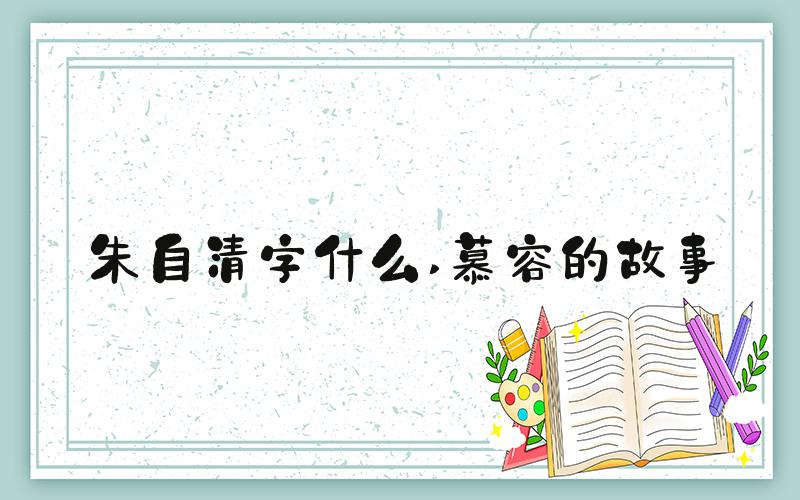 朱自清字什么 慕容的故事