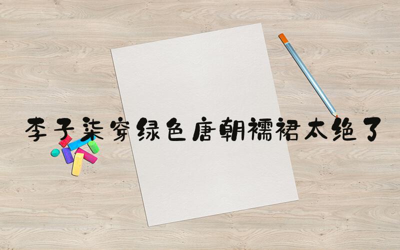 李子柒穿绿色唐朝襦裙太绝了