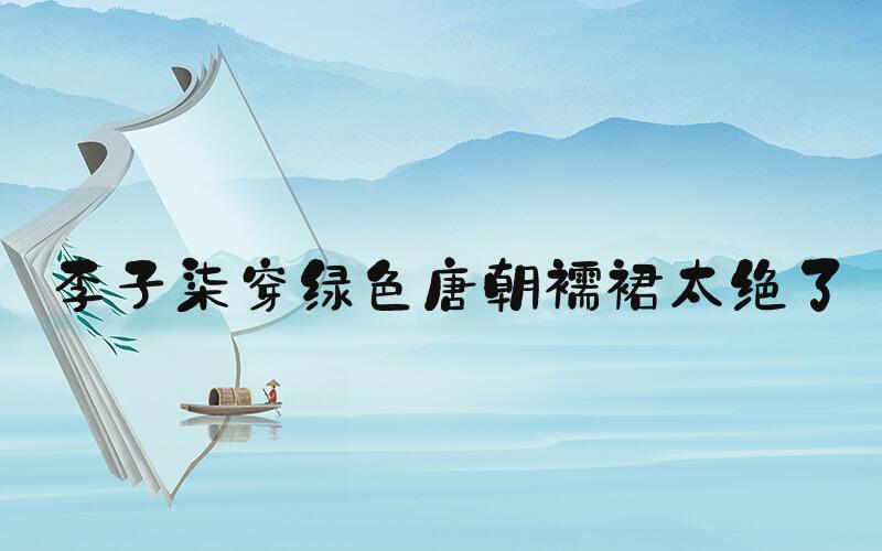 李子柒穿绿色唐朝襦裙太绝了