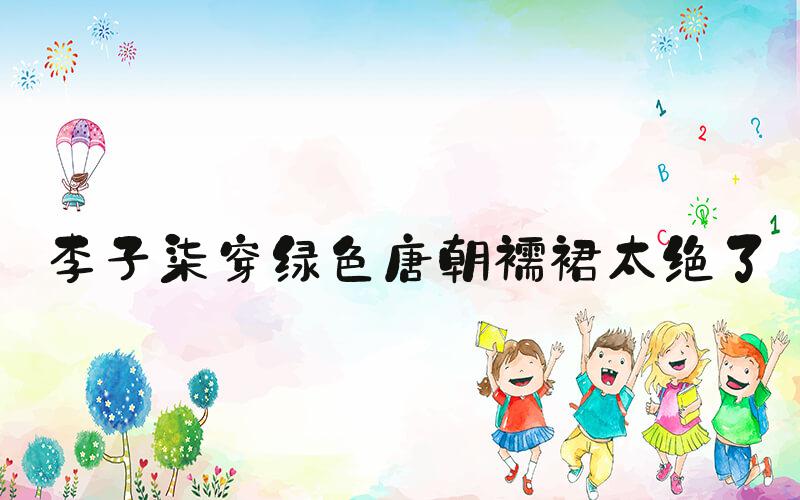 李子柒穿绿色唐朝襦裙太绝了