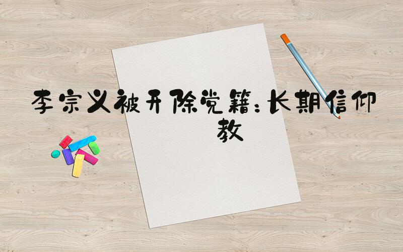 李宗义被开除党籍：长期信仰宗教