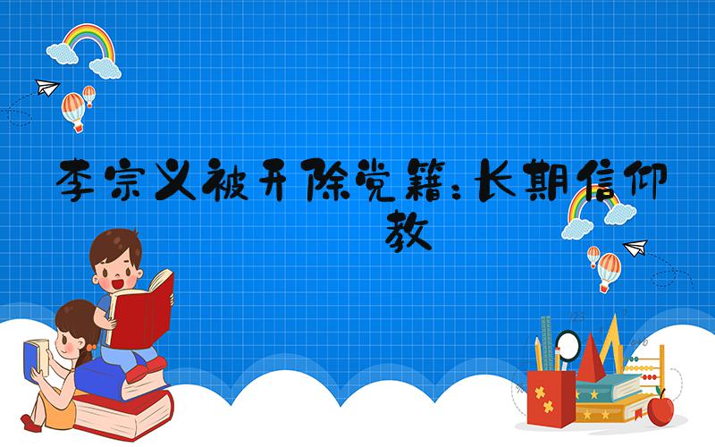 李宗义被开除党籍：长期信仰宗教