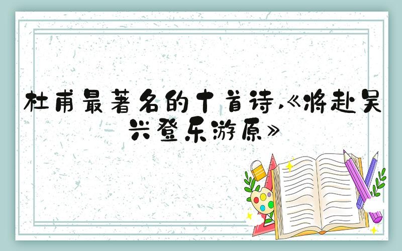 杜甫最著名的十首诗 《将赴吴兴登乐游原》
