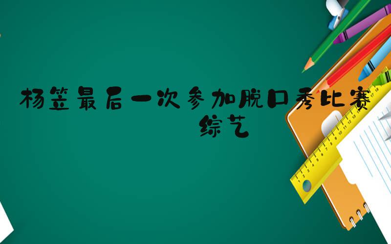 杨笠最后一次参加脱口秀比赛类综艺