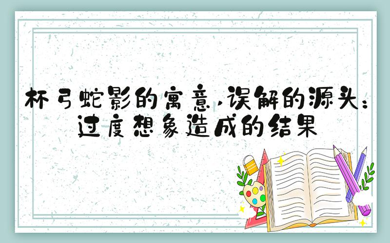杯弓蛇影的寓意 误解的源头：过度想象造成的结果