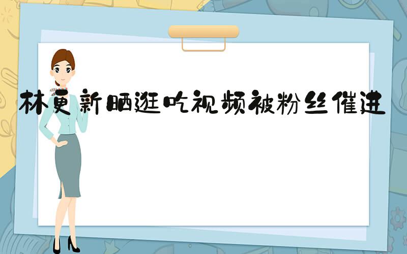 林更新晒逛吃视频被粉丝催进组