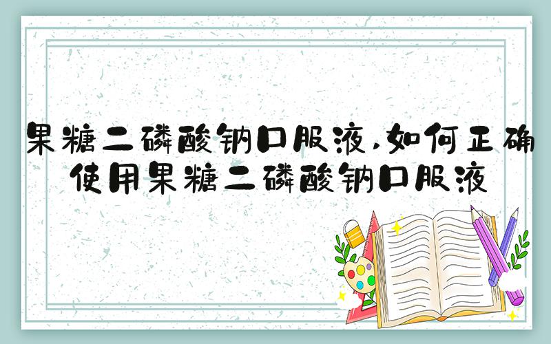果糖二磷酸钠口服液 如何正确使用果糖二磷酸钠口服液