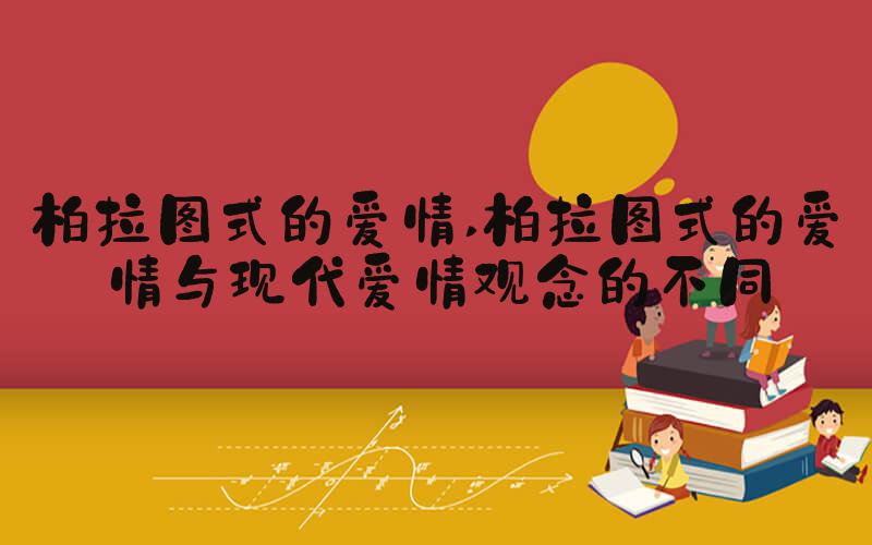 柏拉图式的爱情 柏拉图式的爱情与现代爱情观念的不同