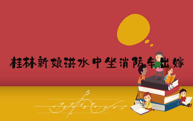 桂林新娘洪水中坐消防车出嫁