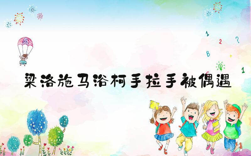 梁洛施马浴柯手拉手被偶遇