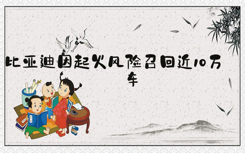比亚迪因起火风险召回近10万辆车