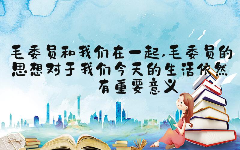 毛委员和我们在一起 毛委员的思想对于我们今天的生活依然具有重要意义