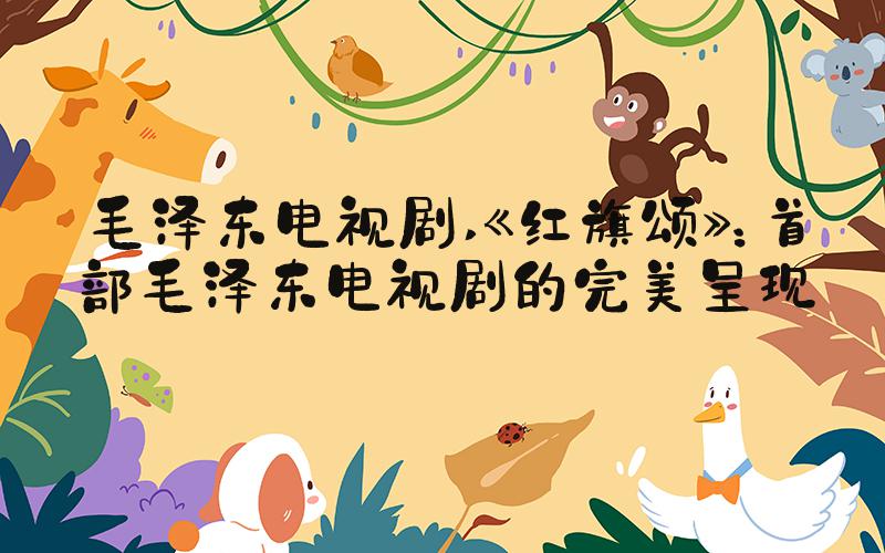 毛泽东电视剧 《红旗颂》：首部毛泽东电视剧的完美呈现