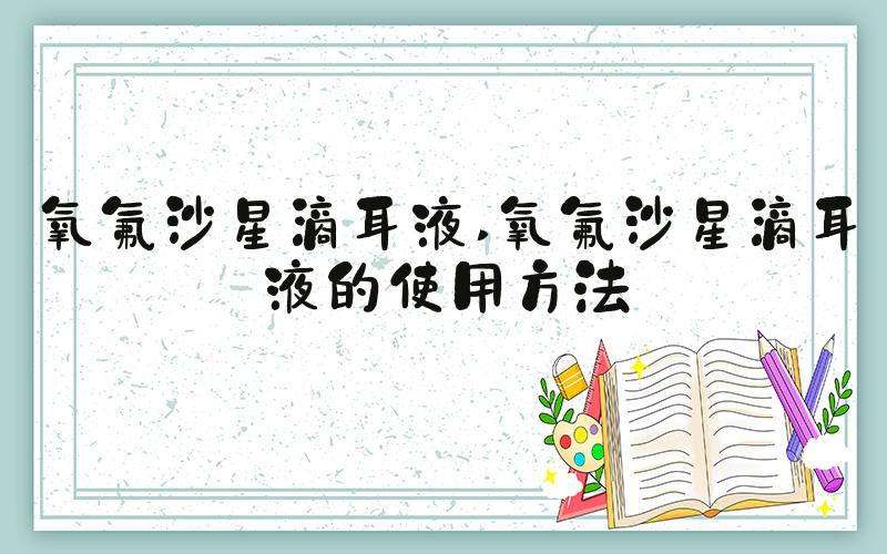 氧氟沙星滴耳液 氧氟沙星滴耳液的使用方法