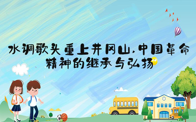 水调歌头重上井冈山 中国革命精神的继承与弘扬
