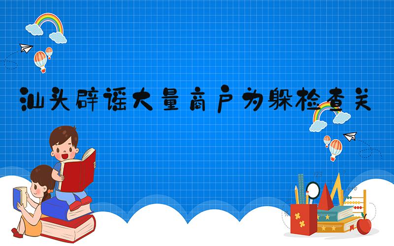 汕头辟谣大量商户为躲检查关门