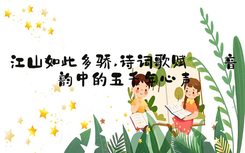 江山如此多骄 诗词歌赋——音韵中的五千年心声