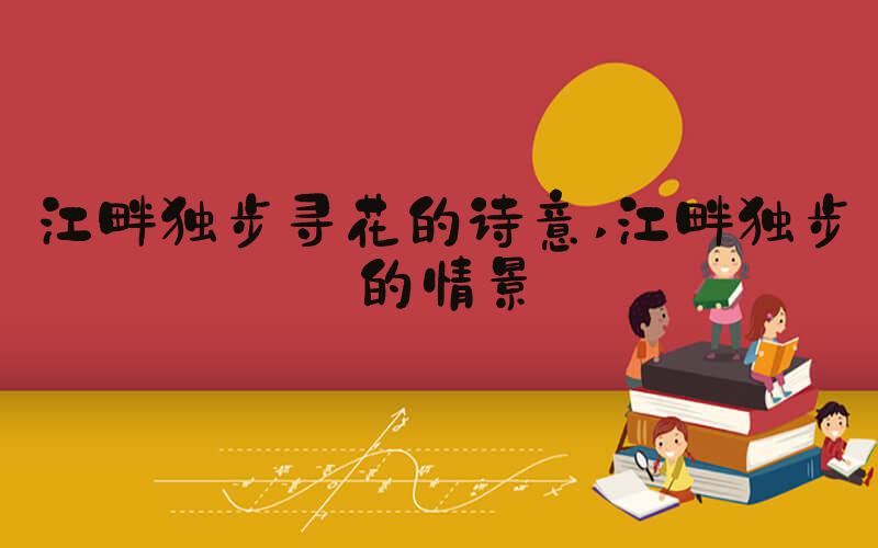 江畔独步寻花的诗意 江畔独步的情景