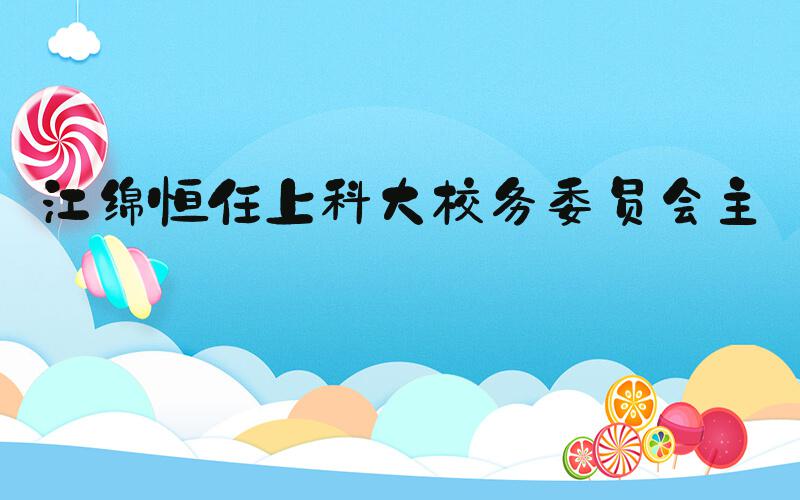 江绵恒任上科大校务委员会主任