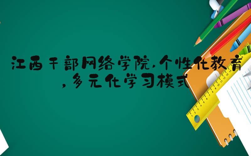 江西干部网络学院 个性化教育，多元化学习模式