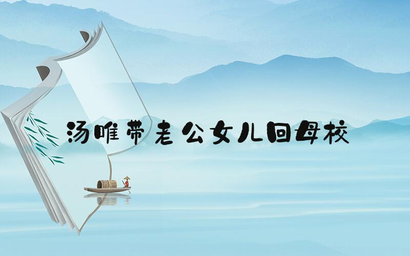 汤唯带老公女儿回母校