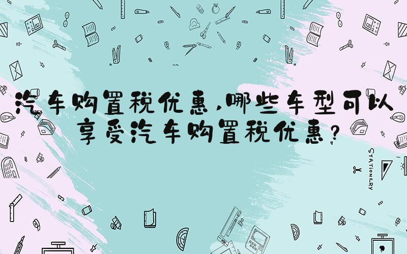 汽车购置税优惠 哪些车型可以享受汽车购置税优惠？