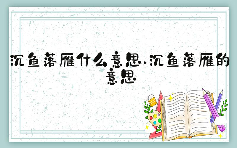 沉鱼落雁什么意思 沉鱼落雁的意思