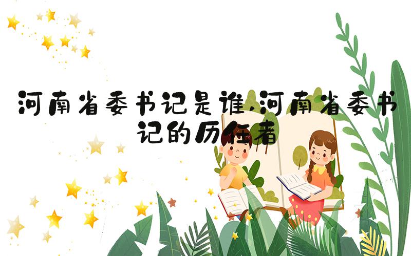 河南省委书记是谁 河南省委书记的历任者
