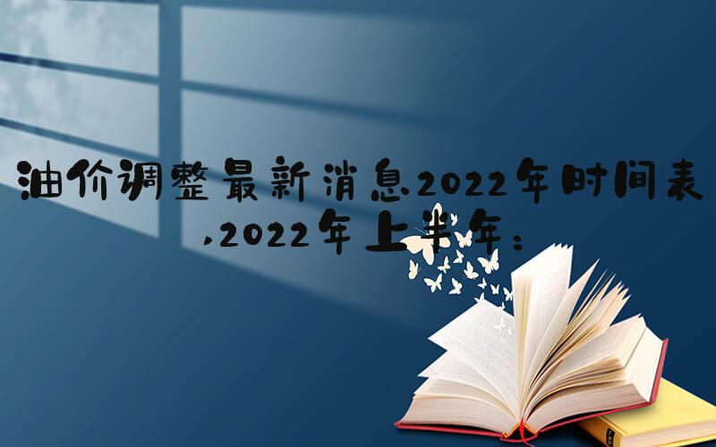 油价调整最新消息2022年时间表 2022年上半年：